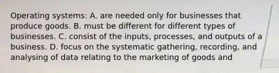 Operating systems: A. are needed only for businesses that produce goods. B. must be different for different types of businesses. C. consist of the inputs, processes, and outputs of a business. D. focus on the systematic gathering, recording, and analysing of data relating to the marketing of goods and