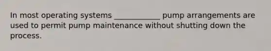 In most operating systems ____________ pump arrangements are used to permit pump maintenance without shutting down the process.