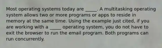 Most operating systems today are _____. A multitasking operating system allows two or more programs or apps to reside in memory at the same time. Using the example just cited, if you are working with a _____ operating system, you do not have to exit the browser to run the email program. Both programs can run concurrently.