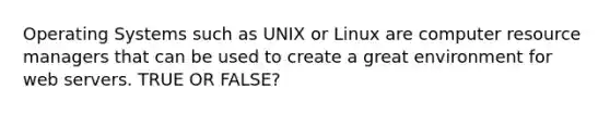 Operating Systems such as UNIX or Linux are computer resource managers that can be used to create a great environment for web servers. TRUE OR FALSE?