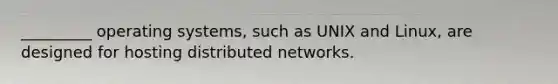 _________ operating systems, such as UNIX and Linux, are designed for hosting distributed networks.