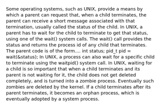 Some operating systems, such as UNIX, provide a means by which a parent can request that, when a child terminates, the parent can receive a short message associated with that termination, usually called the status of the child. In UNIX, a parent has to wait for the child to terminate to get that status, using one of the wait() system calls. The wait() call provides the status and returns the process id of any child that terminates. The parent code is of the form.... int status; pid_t pid = wait(&status); In UNIX, a process can also wait for a specific child to terminate using the waitpid() system call. In UNIX, waiting for a child is so important that when a child terminates and its parent is not waiting for it, the child does not get deleted completely, and is turned into a zombie process. Eventually such zombies are deleted by the kernel. If a child terminates after its parent terminates, it becomes an orphan process, which is eventually adopted by a system process.