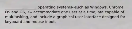 _________________ operating systems--such as Windows, Chrome OS and OS, X-- accommodate one user at a time, are capable of multitasking, and include a graphical user interface designed for keyboard and mouse input.