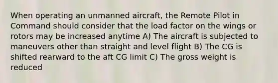 When operating an unmanned aircraft, the Remote Pilot in Command should consider that the load factor on the wings or rotors may be increased anytime A) The aircraft is subjected to maneuvers other than straight and level flight B) The CG is shifted rearward to the aft CG limit C) The gross weight is reduced