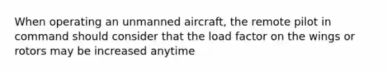 When operating an unmanned aircraft, the remote pilot in command should consider that the load factor on the wings or rotors may be increased anytime