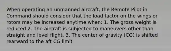 When operating an unmanned aircraft, the Remote Pilot in Command should consider that the load factor on the wings or rotors may be increased anytime when: 1. The gross weight is reduced 2. The aircraft is subjected to maneuvers other than straight and level flight. 3. The center of gravity (CG) is shifted rearward to the aft CG limit