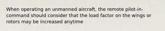 When operating an unmanned aircraft, the remote pilot-in-command should consider that the load factor on the wings or rotors may be increased anytime