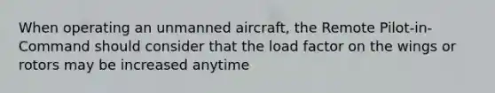 When operating an unmanned aircraft, the Remote Pilot-in-Command should consider that the load factor on the wings or rotors may be increased anytime