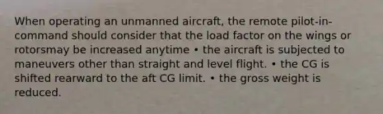 When operating an unmanned aircraft, the remote pilot-in-command should consider that the load factor on the wings or rotorsmay be increased anytime • the aircraft is subjected to maneuvers other than straight and level flight. • the CG is shifted rearward to the aft CG limit. • the gross weight is reduced.