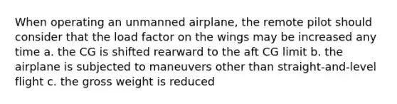 When operating an unmanned airplane, the remote pilot should consider that the load factor on the wings may be increased any time a. the CG is shifted rearward to the aft CG limit b. the airplane is subjected to maneuvers other than straight-and-level flight c. the gross weight is reduced