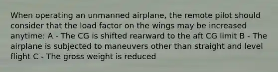 When operating an unmanned airplane, the remote pilot should consider that the load factor on the wings may be increased anytime: A - The CG is shifted rearward to the aft CG limit B - The airplane is subjected to maneuvers other than straight and level flight C - The gross weight is reduced