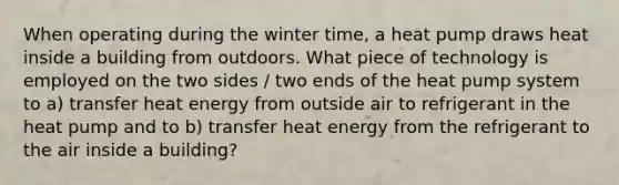 When operating during the winter time, a heat pump draws heat inside a building from outdoors. What piece of technology is employed on the two sides / two ends of the heat pump system to a) transfer heat energy from outside air to refrigerant in the heat pump and to b) transfer heat energy from the refrigerant to the air inside a building?