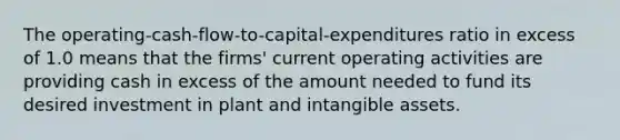 The operating-cash-flow-to-capital-expenditures ratio in excess of 1.0 means that the firms' current operating activities are providing cash in excess of the amount needed to fund its desired investment in plant and intangible assets.