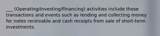 ___ (Operating/Investing/Financing) activities include those transactions and events such as lending and collecting money for <a href='https://www.questionai.com/knowledge/kNWH1Okbso-notes-receivable' class='anchor-knowledge'>notes receivable</a> and cash receipts from sale of short-term investments.