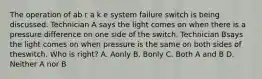 The operation of ab r a k e system failure switch is being discussed. Technician A says the light comes on when there is a pressure difference on one side of the switch. Technician Bsays the light comes on when pressure is the same on both sides of theswitch. Who is right? A. Aonly B. Bonly C. Both A and B D. Neither A nor B