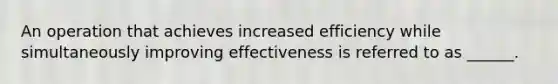 An operation that achieves increased efficiency while simultaneously improving effectiveness is referred to as ______.