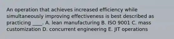 An operation that achieves increased efficiency while simultaneously improving effectiveness is best described as practicing ____. A. lean manufacturing B. ISO 9001 C. mass customization D. concurrent engineering E. JIT operations