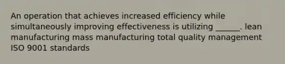 An operation that achieves increased efficiency while simultaneously improving effectiveness is utilizing ______. lean manufacturing mass manufacturing total quality management ISO 9001 standards