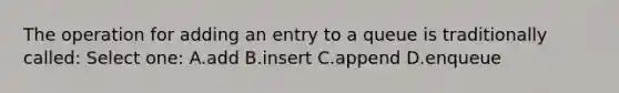 The operation for adding an entry to a queue is traditionally called: Select one: A.add B.insert C.append D.enqueue