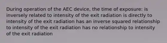 During operation of the AEC device, the time of exposure: is inversely related to intensity of the exit radiation is directly to intensity of the exit radiation has an inverse squared relationship to intensity of the exit radiation has no relationship to intensity of the exit radiation