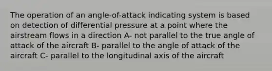 The operation of an angle-of-attack indicating system is based on detection of differential pressure at a point where the airstream flows in a direction A- not parallel to the true angle of attack of the aircraft B- parallel to the angle of attack of the aircraft C- parallel to the longitudinal axis of the aircraft