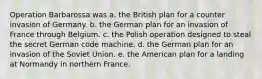 Operation Barbarossa was a. the British plan for a counter invasion of Germany. b. the German plan for an invasion of France through Belgium. c. the Polish operation designed to steal the secret German code machine. d. the German plan for an invasion of the Soviet Union. e. the American plan for a landing at Normandy in northern France.