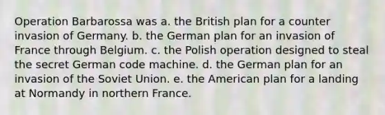 Operation Barbarossa was a. the British plan for a counter invasion of Germany. b. the German plan for an invasion of France through Belgium. c. the Polish operation designed to steal the secret German code machine. d. the German plan for an invasion of the Soviet Union. e. the American plan for a landing at Normandy in northern France.