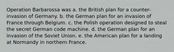 Operation Barbarossa was a. the British plan for a counter-invasion of Germany. b. the German plan for an invasion of France through Belgium. c. the Polish operation designed to steal the secret German code machine. d. the German plan for an invasion of the Soviet Union. e. the American plan for a landing at Normandy in northern France.