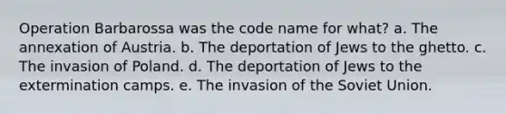 Operation Barbarossa was the code name for what? a. The annexation of Austria. b. The deportation of Jews to the ghetto. c. The invasion of Poland. d. The deportation of Jews to the extermination camps. e. The invasion of the Soviet Union.