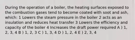 During the operation of a boiler, the heating surfaces exposed to the combustion gases tend to become coated with soot and ash, which: 1 Lowers the steam pressure in the boiler 2 acts as an insulation and reduces heat transfer 3 Lowers the efficiency and capacity of the boiler 4 Increases the draft power required A ) 1, 2, 3, 4 B ) 1, 2, 3 C ) 1, 3, 4 D ) 1, 2, 4 E ) 2, 3, 4