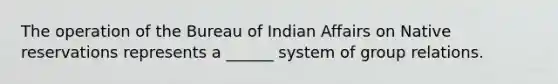 The operation of the Bureau of Indian Affairs on Native reservations represents a ______ system of group relations.