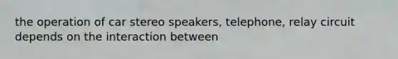 the operation of car stereo speakers, telephone, relay circuit depends on the interaction between