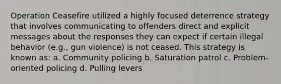 Operation Ceasefire utilized a highly focused deterrence strategy that involves communicating to offenders direct and explicit messages about the responses they can expect if certain illegal behavior (e.g., gun violence) is not ceased. This strategy is known as: a. Community policing b. Saturation patrol c. Problem-oriented policing d. Pulling levers