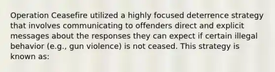 Operation Ceasefire utilized a highly focused deterrence strategy that involves communicating to offenders direct and explicit messages about the responses they can expect if certain illegal behavior (e.g., gun violence) is not ceased. This strategy is known as: