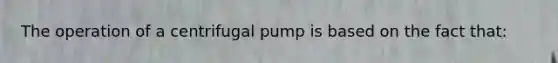 The operation of a centrifugal pump is based on the fact that: