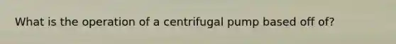 What is the operation of a centrifugal pump based off of?