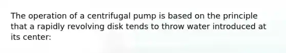 The operation of a centrifugal pump is based on the principle that a rapidly revolving disk tends to throw water introduced at its center: