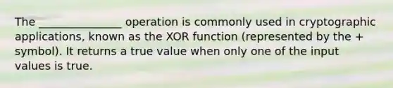 The _______________ operation is commonly used in cryptographic applications, known as the XOR function (represented by the + symbol). It returns a true value when only one of the input values is true.