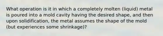 What operation is it in which a completely molten (liquid) metal is poured into a mold cavity having the desired shape, and then upon solidification, the metal assumes the shape of the mold (but experiences some shrinkage)?