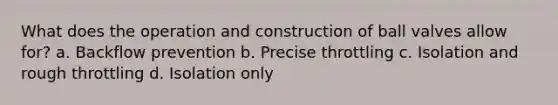 What does the operation and construction of ball valves allow for? a. Backflow prevention b. Precise throttling c. Isolation and rough throttling d. Isolation only