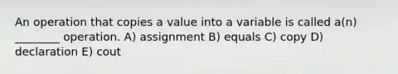 An operation that copies a value into a variable is called a(n) ________ operation. A) assignment B) equals C) copy D) declaration E) cout