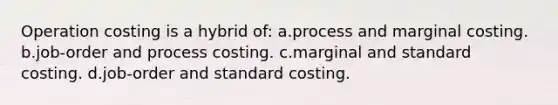 Operation costing is a hybrid of: a.process and marginal costing. b.job-order and process costing. c.marginal and standard costing. d.job-order and standard costing.