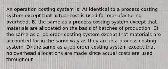 An operation costing system is: A) identical to a process costing system except that actual cost is used for manufacturing overhead. B) the same as a process costing system except that materials are allocated on the basis of batches of production. C) the same as a job order costing system except that materials are accounted for in the same way as they are in a process costing system. D) the same as a job order costing system except that no overhead allocations are made since actual costs are used throughout.