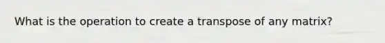 What is the operation to create a transpose of any matrix?