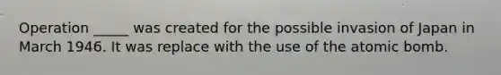 Operation _____ was created for the possible invasion of Japan in March 1946. It was replace with the use of the atomic bomb.