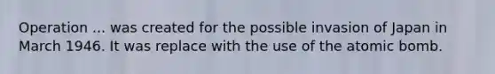Operation ... was created for the possible invasion of Japan in March 1946. It was replace with the use of the atomic bomb.