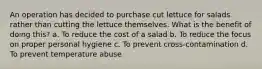 An operation has decided to purchase cut lettuce for salads rather than cutting the lettuce themselves. What is the benefit of doing this? a. To reduce the cost of a salad b. To reduce the focus on proper personal hygiene c. To prevent cross-contamination d. To prevent temperature abuse