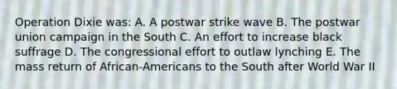 Operation Dixie was: A. A postwar strike wave B. The postwar union campaign in the South C. An effort to increase black suffrage D. The congressional effort to outlaw lynching E. The mass return of African-Americans to the South after World War II