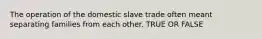 The operation of the domestic slave trade often meant separating families from each other. TRUE OR FALSE