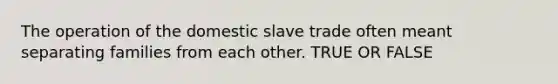 The operation of the domestic slave trade often meant separating families from each other. TRUE OR FALSE